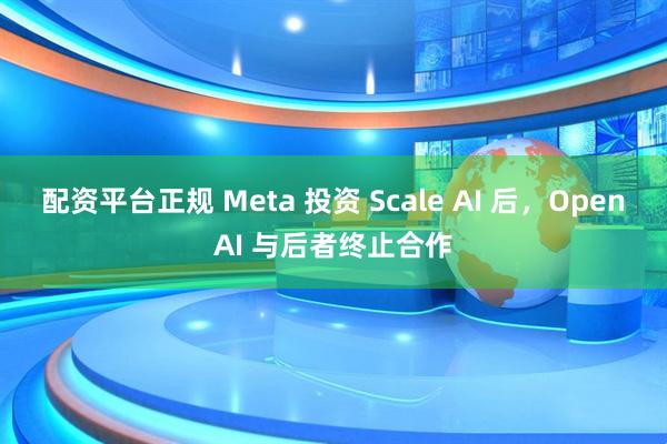 配资平台正规 Meta 投资 Scale AI 后，OpenAI 与后者终止合作