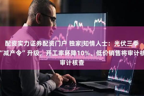 配资实力证券配资门户 独家|知情人士：光伏三季度“减产令”升级，开工率环降10%、低价销售将审计核查