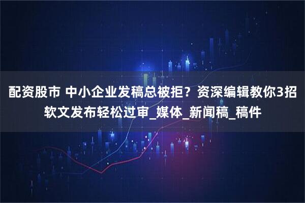 配资股市 中小企业发稿总被拒？资深编辑教你3招软文发布轻松过审_媒体_新闻稿_稿件