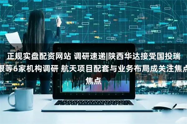 正规实盘配资网站 调研速递|陕西华达接受国投瑞银等6家机构调研 航天项目配套与业务布局成关注焦点
