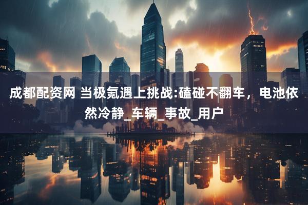 成都配资网 当极氪遇上挑战:磕碰不翻车，电池依然冷静_车辆_事故_用户