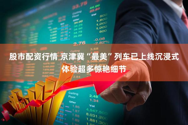 股市配资行情 京津冀“最美”列车已上线沉浸式体验超多惊艳细节