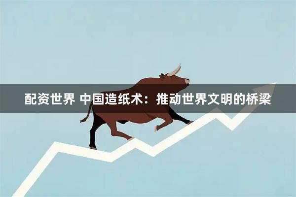 配资世界 中国造纸术：推动世界文明的桥梁