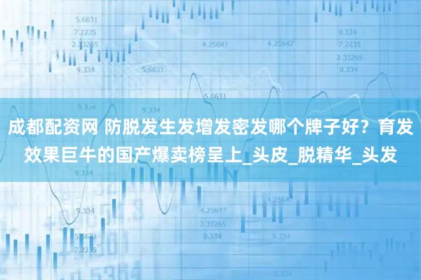 成都配资网 防脱发生发增发密发哪个牌子好？育发效果巨牛的国产爆卖榜呈上_头皮_脱精华_头发