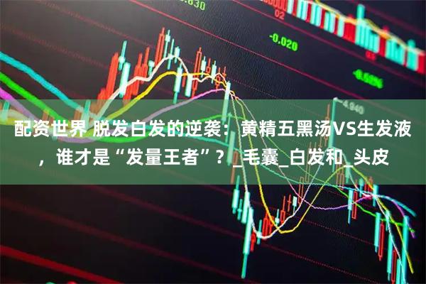 配资世界 脱发白发的逆袭：黄精五黑汤VS生发液，谁才是“发量王者”？_毛囊_白发和_头皮