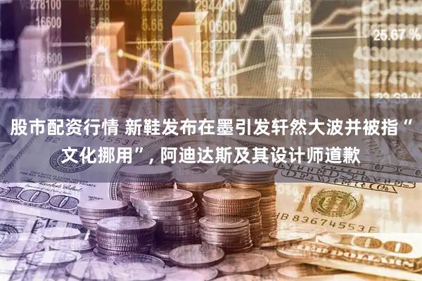 股市配资行情 新鞋发布在墨引发轩然大波并被指“文化挪用”, 阿迪达斯及其设计师道歉