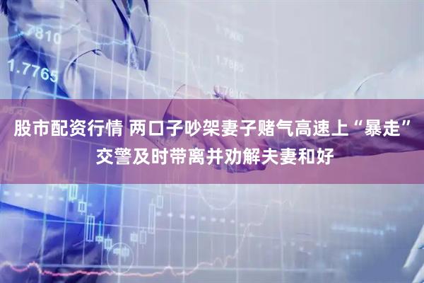 股市配资行情 两口子吵架妻子赌气高速上“暴走” 交警及时带离并劝解夫妻和好