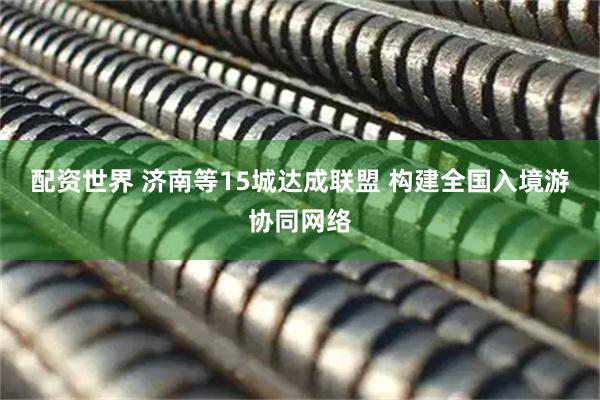 配资世界 济南等15城达成联盟 构建全国入境游协同网络