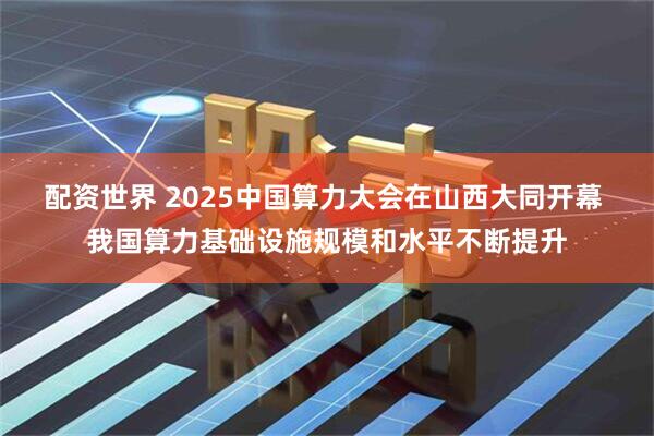 配资世界 2025中国算力大会在山西大同开幕 我国算力基础设施规模和水平不断提升
