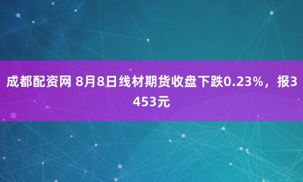 成都配资网 8月8日线材期货收盘下跌0.23%，报3453元
