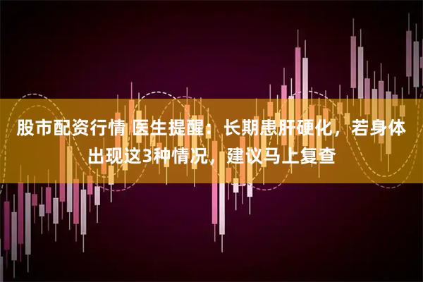股市配资行情 医生提醒：长期患肝硬化，若身体出现这3种情况，建议马上复查