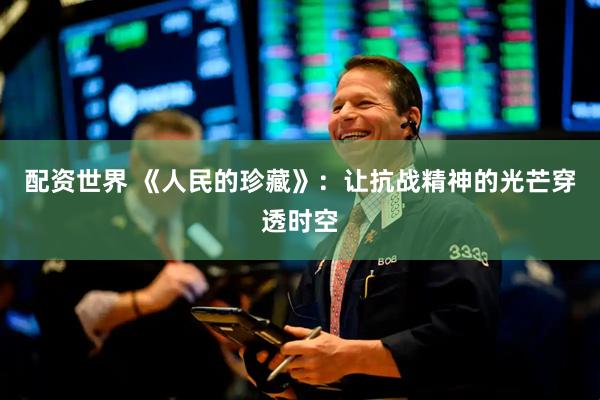 配资世界 《人民的珍藏》：让抗战精神的光芒穿透时空