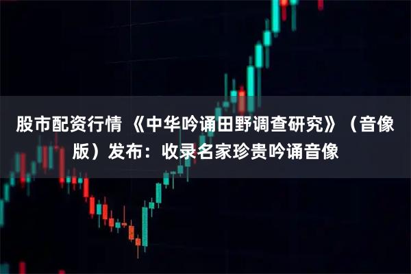 股市配资行情 《中华吟诵田野调查研究》（音像版）发布：收录名家珍贵吟诵音像