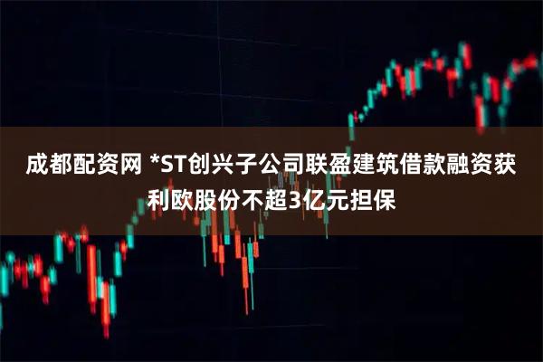 成都配资网 *ST创兴子公司联盈建筑借款融资获利欧股份不超3亿元担保