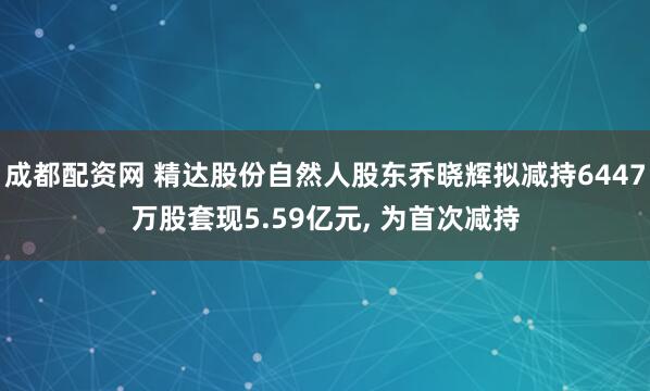 成都配资网 精达股份自然人股东乔晓辉拟减持6447万股套现5.59亿元, 为首次减持