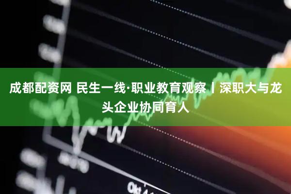 成都配资网 民生一线·职业教育观察丨深职大与龙头企业协同育人