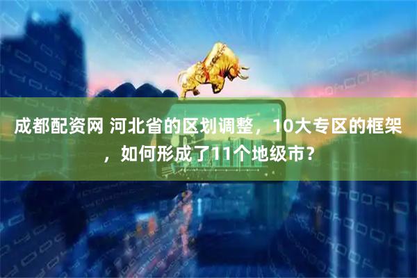 成都配资网 河北省的区划调整，10大专区的框架，如何形成了11个地级市？