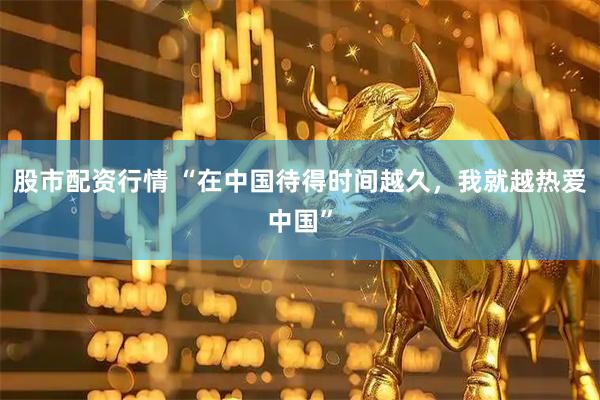 股市配资行情 “在中国待得时间越久，我就越热爱中国”