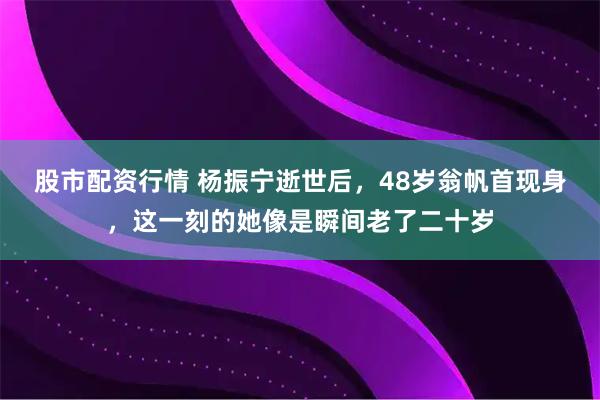 股市配资行情 杨振宁逝世后，48岁翁帆首现身，这一刻的她像是瞬间老了二十岁