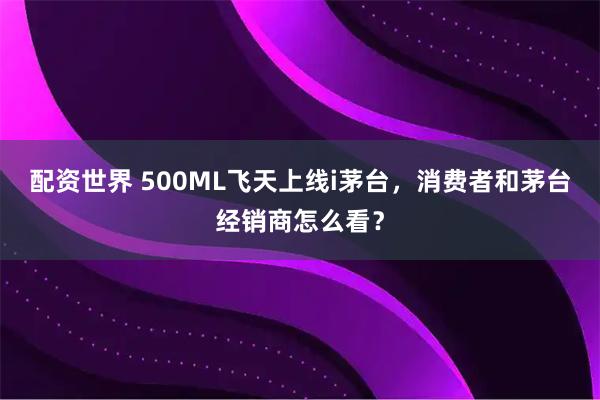 配资世界 500ML飞天上线i茅台,消费者和茅台经销商怎么看?
