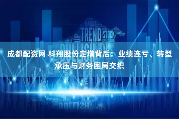 成都配资网 科翔股份定增背后:业绩连亏、转型承压与财务困局交织