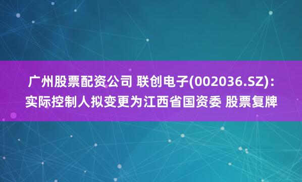 广州股票配资公司 联创电子(002036.SZ):实际控制人拟变更为江西省国资委 股票复牌
