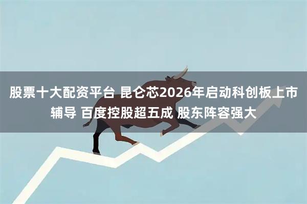 股票十大配资平台 昆仑芯2026年启动科创板上市辅导 百度控股超五成 股东阵容强大