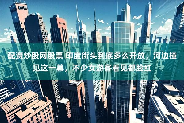 配资炒股网股票 印度街头到底多么开放，河边撞见这一幕，不少女游客看见都脸红