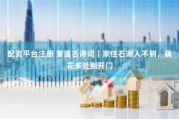 配资平台注册 重温古诗词｜家住石湖人不到，藕花多处别开门
